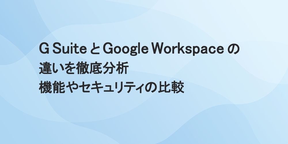 G Suite と Google Workspace の違いを徹底分析　機能やセキュリティの比較