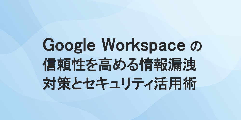 Google Workspace の信頼性を高める情報漏洩対策とセキュリティ活用術