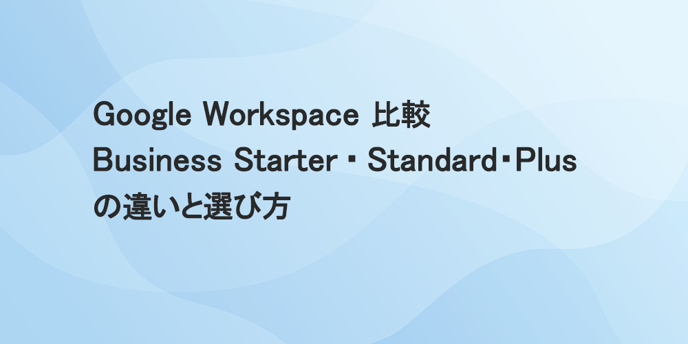 Google Workspace 比較　Business Starter・ Standard・Plus の違いと選び方