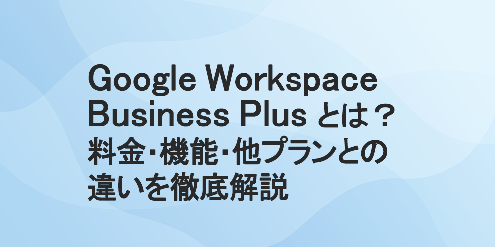 Google Workspace Business Plus とは？料金・機能・他プランとの違いを徹底解説