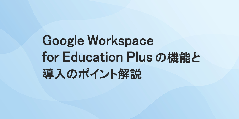 Google Workspace for Education Plusの機能と導入のポイント解説