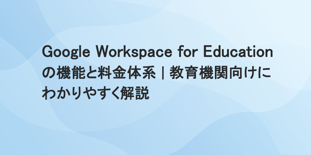 Google Workspace for Educationの機能と料金体系｜教育機関向けにわかりやすく解説