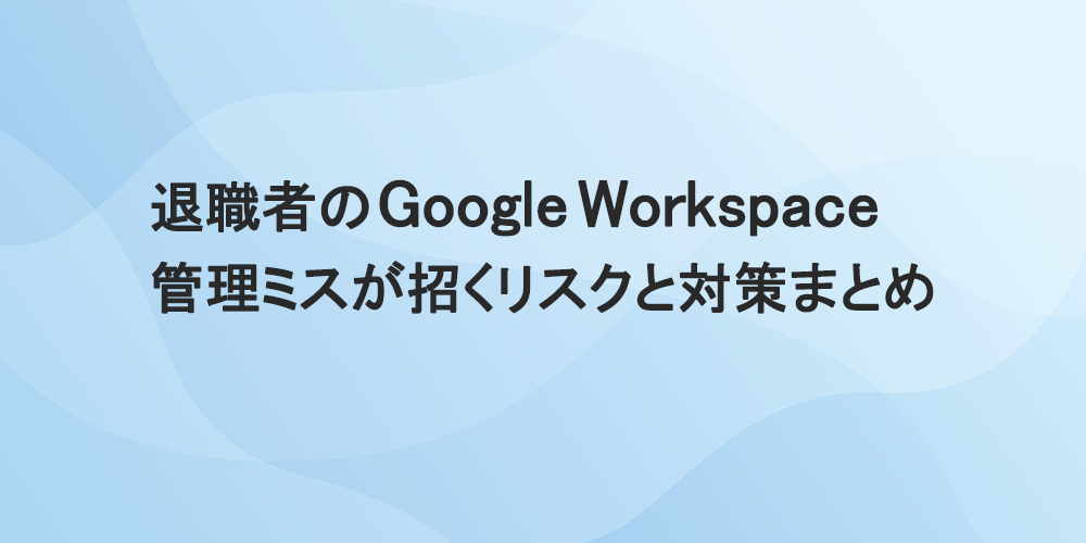 退職者のGoogle Workspace管理ミスが招くリスクと対策まとめ