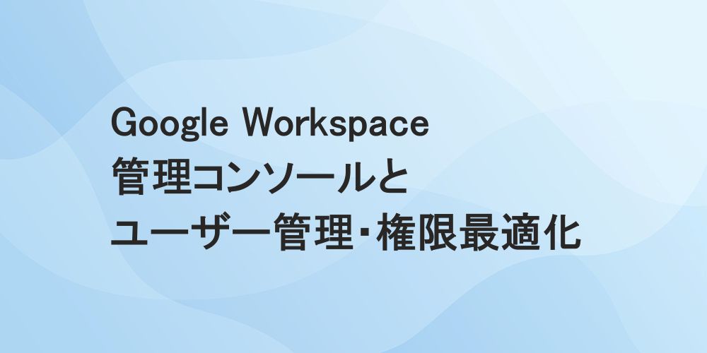 Google Workspace 管理コンソールとユーザー管理・権限最適化